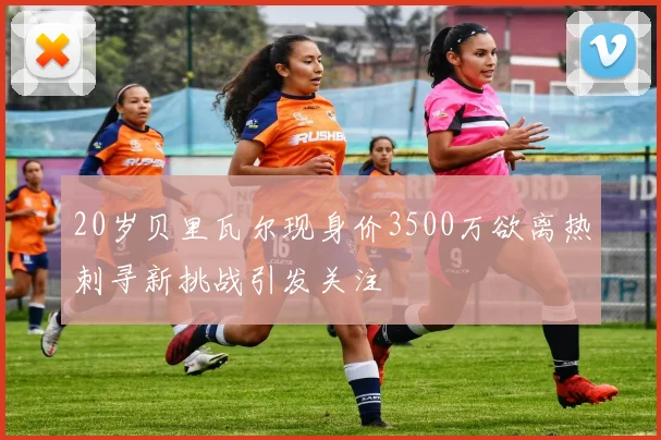 20岁贝里瓦尔现身价3500万欲离热刺寻新挑战引发关注