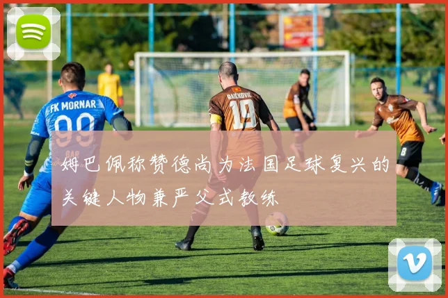 姆巴佩称赞德尚为法国足球复兴的关键人物兼严父式教练