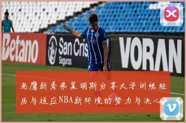 老鹰新秀弗莱明斯分享大学训练经历与适应NBA新环境的努力与决心