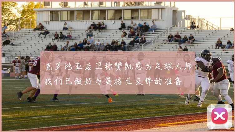 克罗地亚后卫称赞凯恩为足球大师我们已做好与英格兰交锋的准备