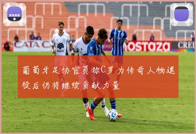 葡萄牙足协官员称C罗为传奇人物退役后仍将继续贡献力量