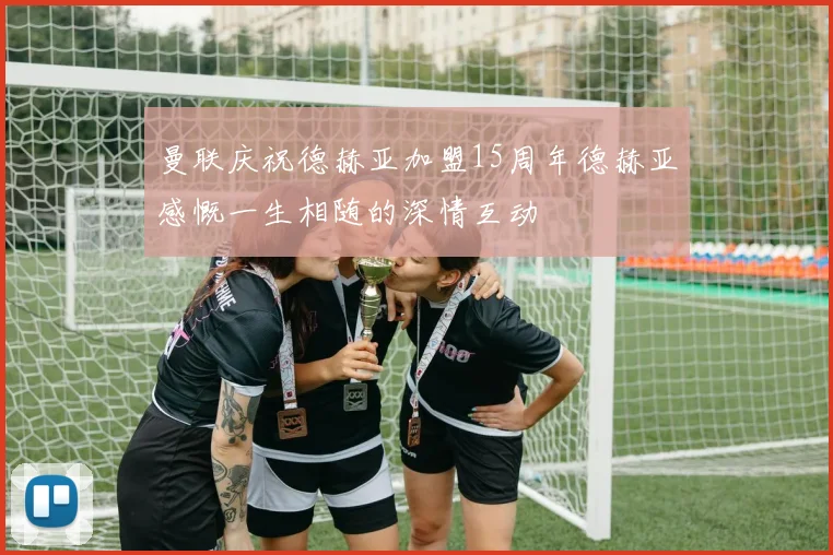 曼联庆祝德赫亚加盟15周年德赫亚感慨一生相随的深情互动