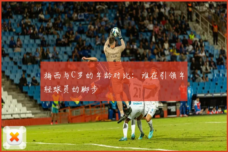 梅西与C罗的年龄对比：谁在引领年轻球员的脚步
