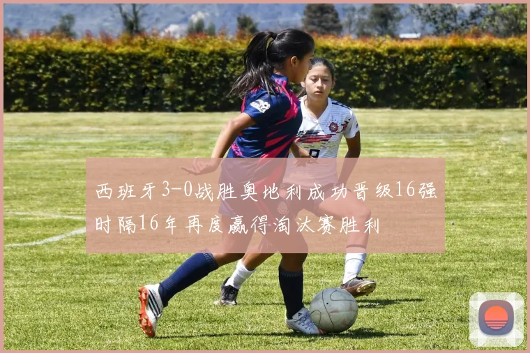 西班牙3-0战胜奥地利成功晋级16强时隔16年再度赢得淘汰赛胜利
