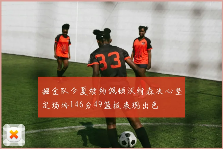 掘金队今夏续约佩顿沃特森决心坚定场均146分49篮板表现出色