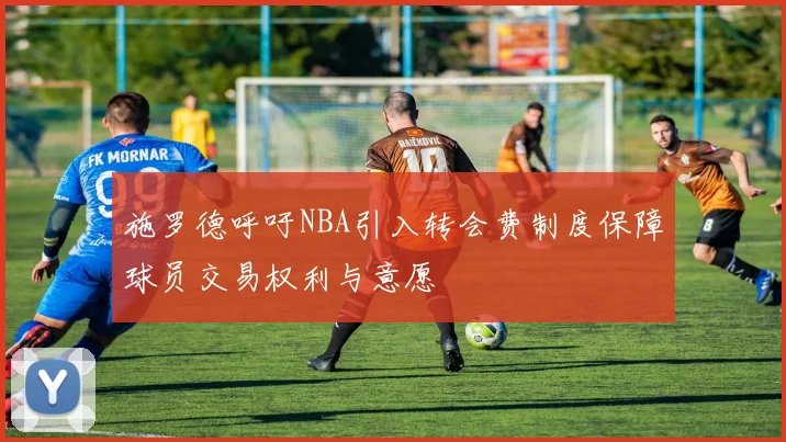 施罗德呼吁NBA引入转会费制度保障球员交易权利与意愿