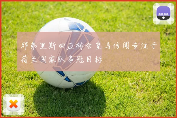 邓弗里斯回应转会皇马传闻专注于荷兰国家队争冠目标