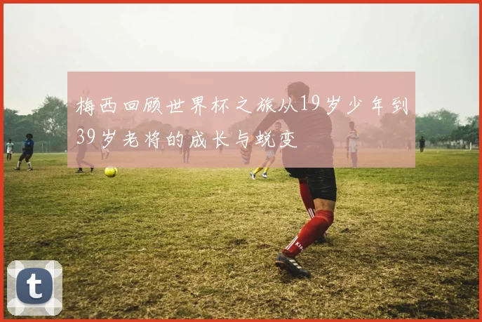 梅西回顾世界杯之旅从19岁少年到39岁老将的成长与蜕变